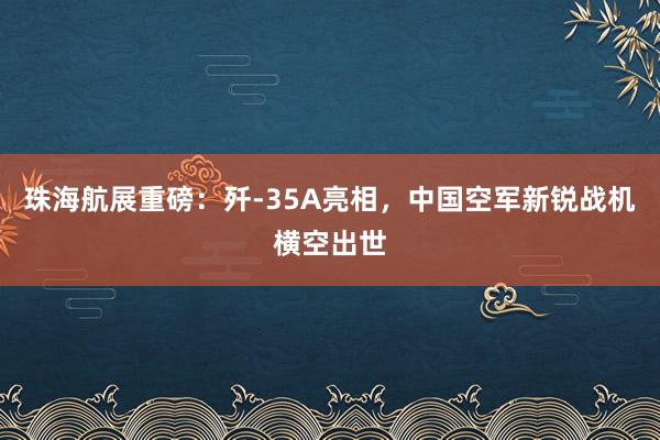 珠海航展重磅：歼-35A亮相，中国空军新锐战机横空出世