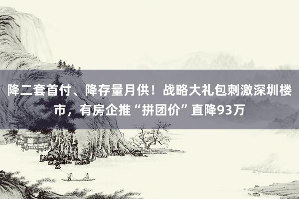 降二套首付、降存量月供！战略大礼包刺激深圳楼市，有房企推“拼团价”直降93万